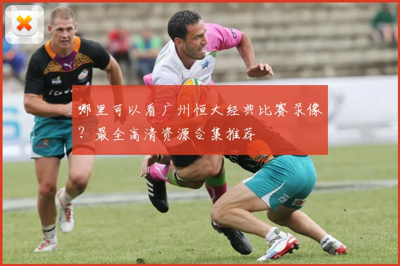 哪里可以看广州恒大经典比赛录像?最全高清资源合集推荐
