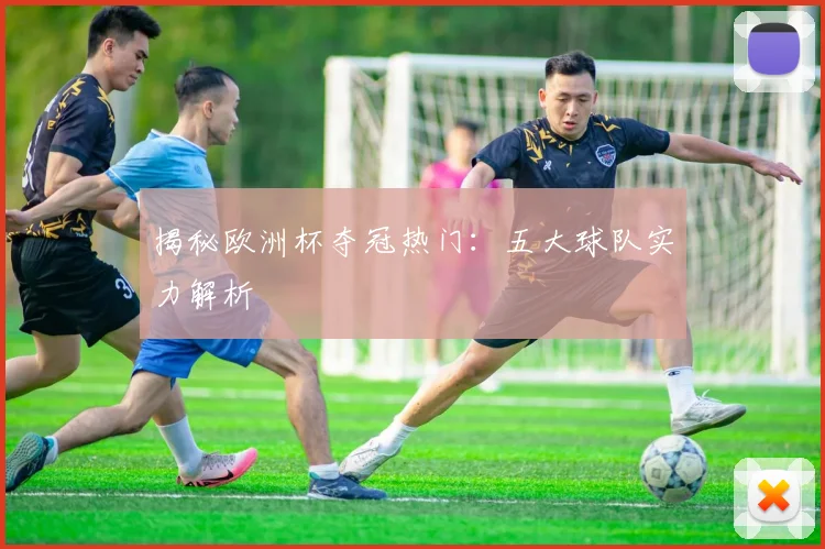 揭秘欧洲杯夺冠热门：五大球队实力解析