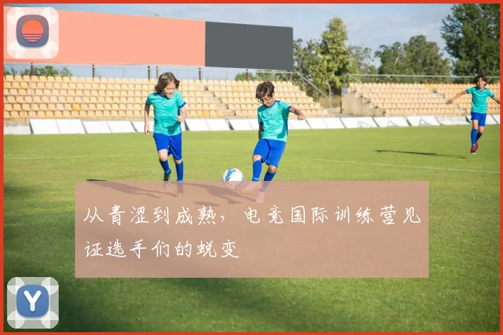 从青涩到成熟，电竞国际训练营见证选手们的蜕变