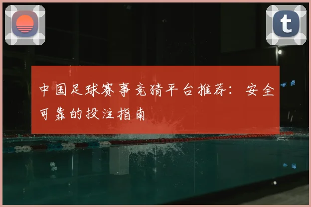 中国足球赛事竞猜平台推荐：安全可靠的投注指南