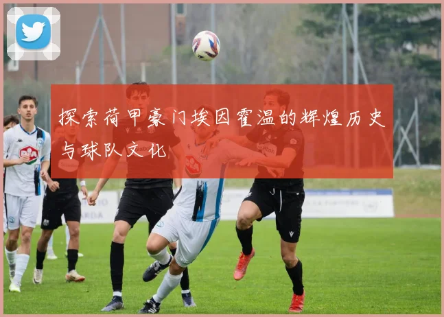 探索荷甲豪门埃因霍温的辉煌历史与球队文化