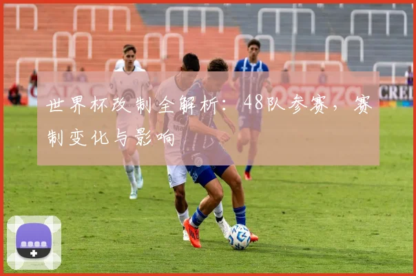世界杯改制全解析:48队参赛,赛制变化与影响